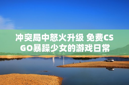 冲突局中怒火升级 免费CSGO暴躁少女的游戏日常
