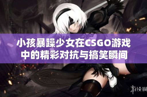 小孩暴躁少女在CSGO游戏中的精彩对抗与搞笑瞬间