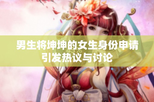 男生将坤坤的女生身份申请引发热议与讨论