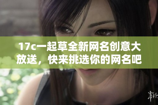 17c一起草全新网名创意大放送，快来挑选你的网名吧