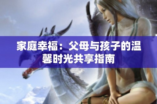 家庭幸福：父母与孩子的温馨时光共享指南