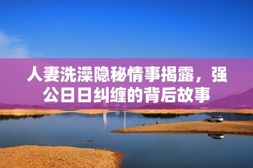 人妻洗澡隐秘情事揭露，强公日日纠缠的背后故事