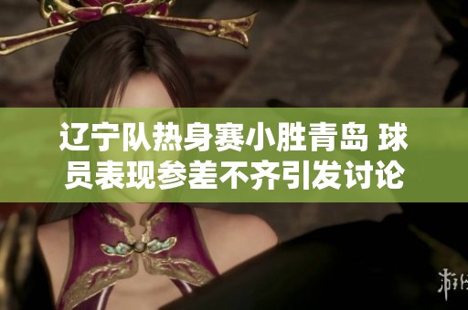 辽宁队热身赛小胜青岛 球员表现参差不齐引发讨论