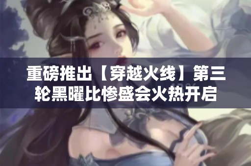 重磅推出【穿越火线】第三轮黑曜比惨盛会火热开启