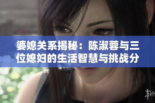 婆媳关系揭秘：陈淑蓉与三位媳妇的生活智慧与挑战分析