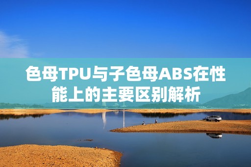 色母TPU与子色母ABS在性能上的主要区别解析