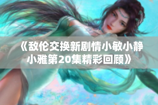 《敌伦交换新剧情小敏小静小雅第20集精彩回顾》