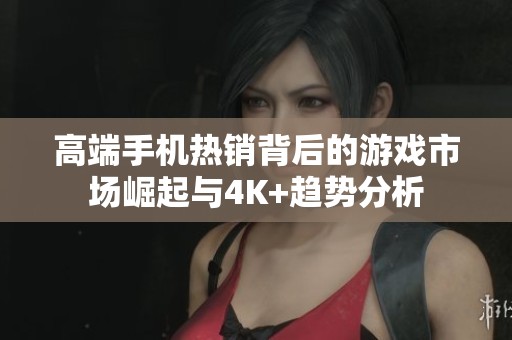 高端手机热销背后的游戏市场崛起与4K+趋势分析