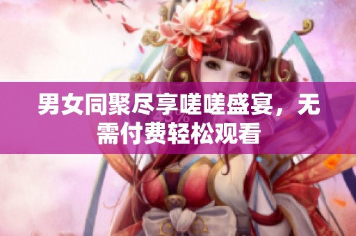 男女同聚尽享嗟嗟盛宴，无需付费轻松观看