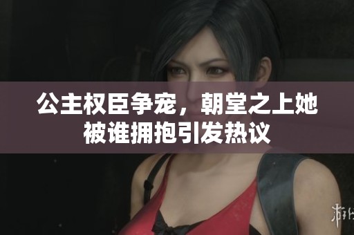 公主权臣争宠，朝堂之上她被谁拥抱引发热议