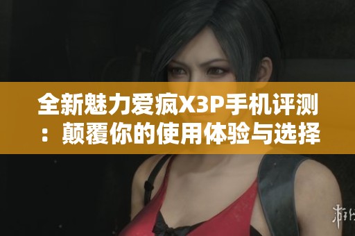 全新魅力爱疯X3P手机评测：颠覆你的使用体验与选择