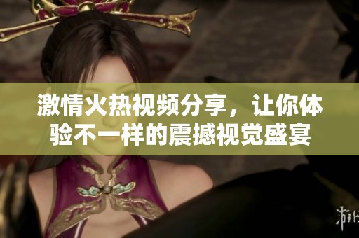 激情火热视频分享，让你体验不一样的震撼视觉盛宴