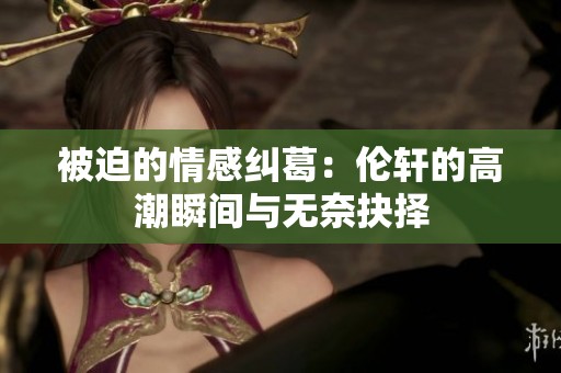 被迫的情感纠葛：伦轩的高潮瞬间与无奈抉择