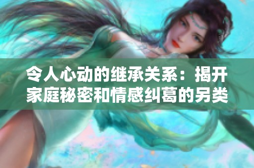 令人心动的继承关系：揭开家庭秘密和情感纠葛的另类爱情故事