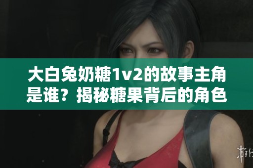 大白兔奶糖1v2的故事主角是谁？揭秘糖果背后的角色和情感