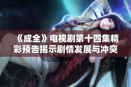 《成全》电视剧第十四集精彩预告揭示剧情发展与冲突升级