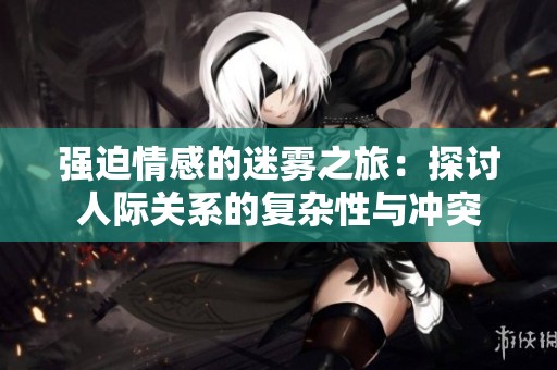 强迫情感的迷雾之旅：探讨人际关系的复杂性与冲突