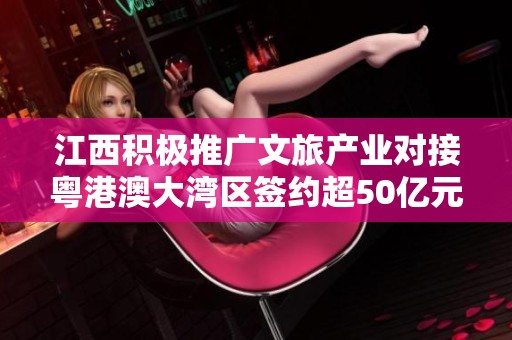 江西积极推广文旅产业对接粤港澳大湾区签约超50亿元项目