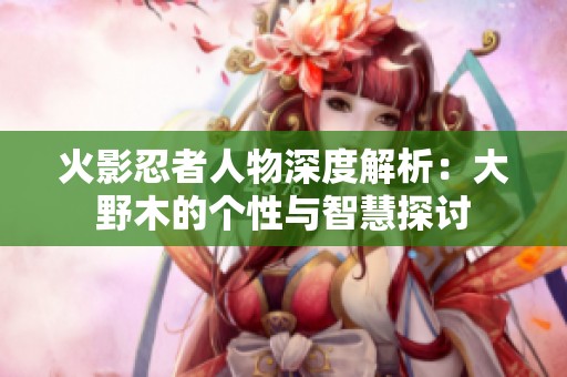 火影忍者人物深度解析：大野木的个性与智慧探讨