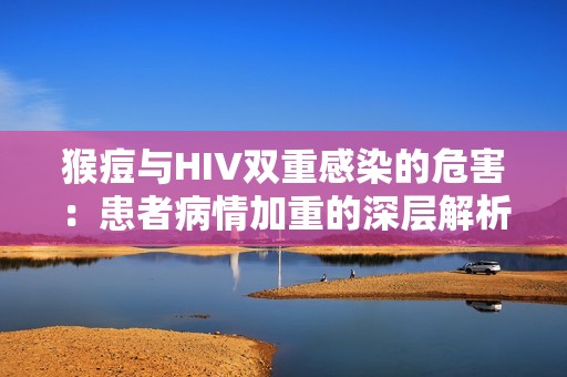 猴痘与HIV双重感染的危害：患者病情加重的深层解析