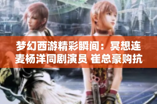 梦幻西游精彩瞬间：冥想连麦杨洋同剧演员 崔总豪购抗封罗汉鞋