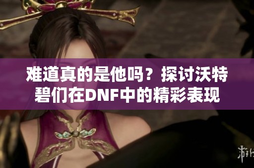 难道真的是他吗？探讨沃特碧们在DNF中的精彩表现