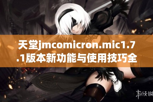 天堂jmcomicron.mic1.7.1版本新功能与使用技巧全面解析