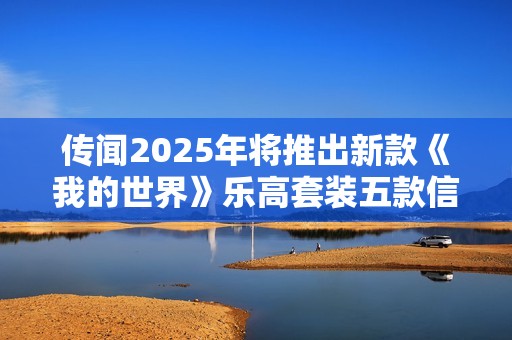传闻2025年将推出新款《我的世界》乐高套装五款信息曝光