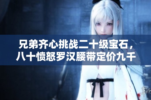 兄弟齐心挑战二十级宝石，八十愤怒罗汉腰带定价九千九百九十九元