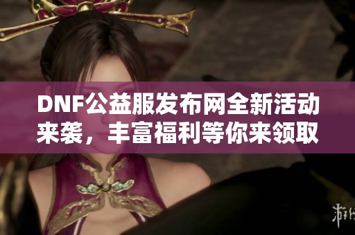 DNF公益服发布网全新活动来袭，丰富福利等你来领取！