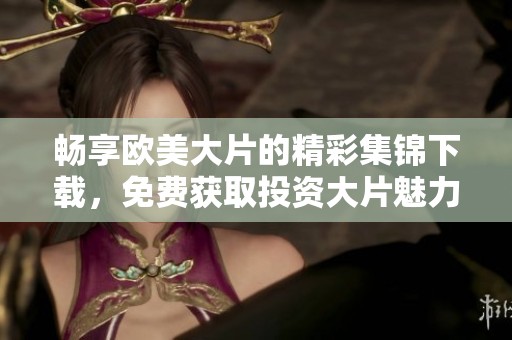 畅享欧美大片的精彩集锦下载，免费获取投资大片魅力