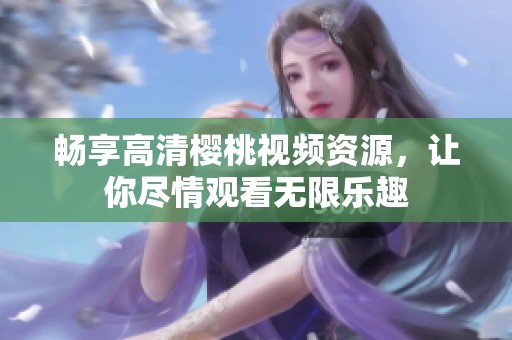 畅享高清樱桃视频资源，让你尽情观看无限乐趣