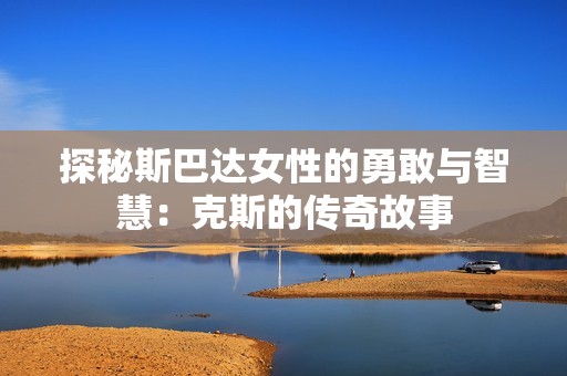 探秘斯巴达女性的勇敢与智慧：克斯的传奇故事