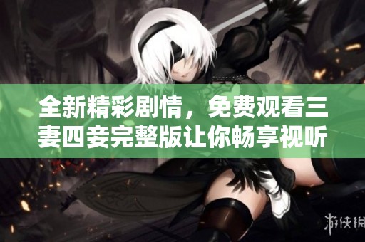 全新精彩剧情，免费观看三妻四妾完整版让你畅享视听盛宴