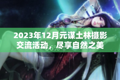 2023年12月元谋土林摄影交流活动，尽享自然之美