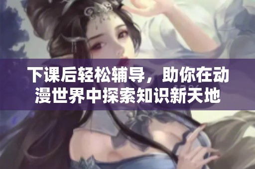 下课后轻松辅导，助你在动漫世界中探索知识新天地