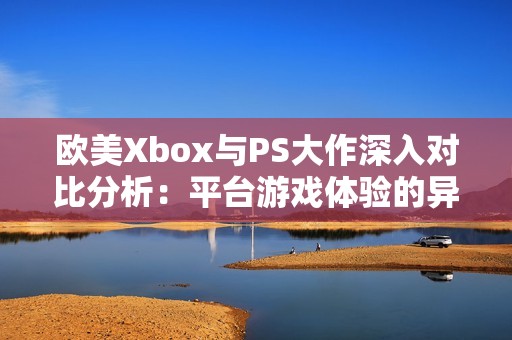 欧美Xbox与PS大作深入对比分析：平台游戏体验的异同之处