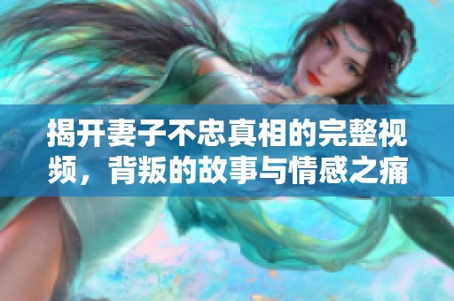 揭开妻子不忠真相的完整视频，背叛的故事与情感之痛