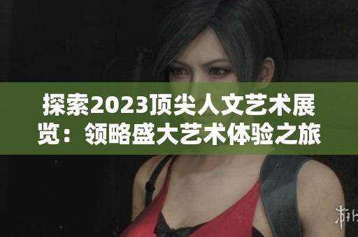 探索2023顶尖人文艺术展览：领略盛大艺术体验之旅