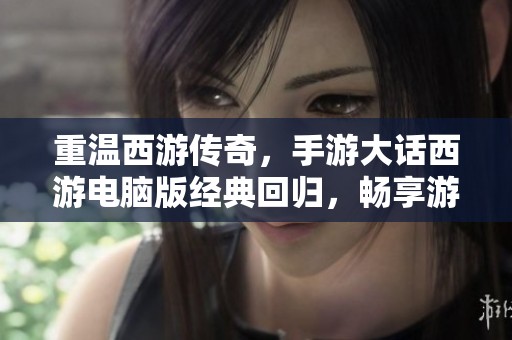 重温西游传奇，手游大话西游电脑版经典回归，畅享游戏乐趣