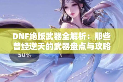 DNF绝版武器全解析：那些曾经逆天的武器盘点与攻略