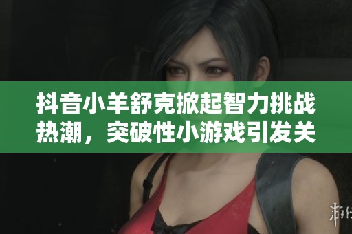 抖音小羊舒克掀起智力挑战热潮，突破性小游戏引发关注