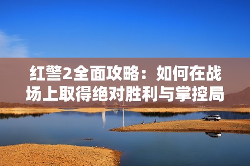 红警2全面攻略：如何在战场上取得绝对胜利与掌控局势