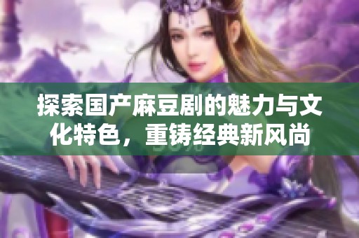 探索国产麻豆剧的魅力与文化特色，重铸经典新风尚