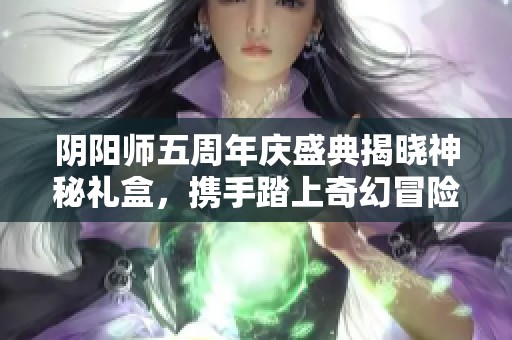 阴阳师五周年庆盛典揭晓神秘礼盒，携手踏上奇幻冒险之旅
