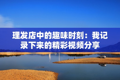 理发店中的趣味时刻：我记录下来的精彩视频分享