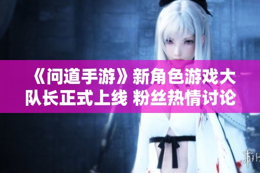 《问道手游》新角色游戏大队长正式上线 粉丝热情讨论作品超440个