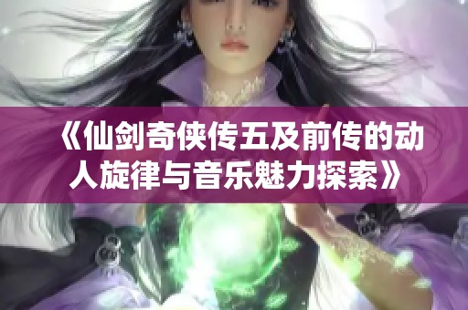 《仙剑奇侠传五及前传的动人旋律与音乐魅力探索》