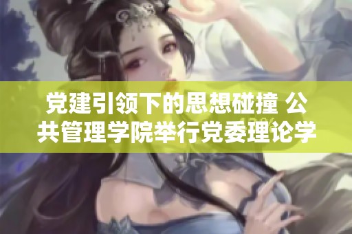 党建引领下的思想碰撞 公共管理学院举行党委理论学习中心组会议