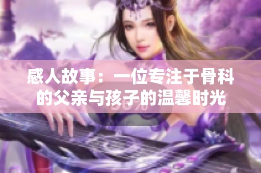 感人故事：一位专注于骨科的父亲与孩子的温馨时光
